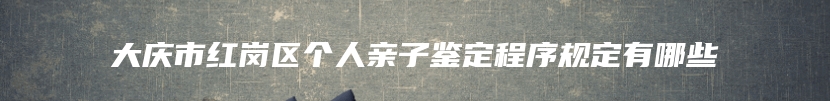 大庆市红岗区个人亲子鉴定程序规定有哪些