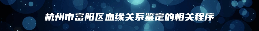 杭州市富阳区血缘关系鉴定的相关程序