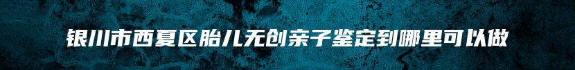 银川市西夏区胎儿无创亲子鉴定到哪里可以做
