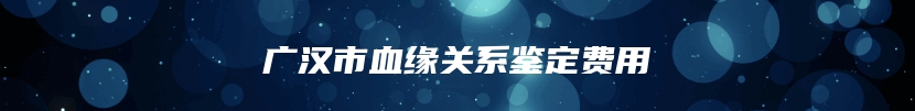 广汉市血缘关系鉴定费用