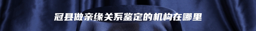 冠县做亲缘关系鉴定的机构在哪里