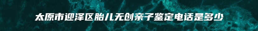 太原市迎泽区胎儿无创亲子鉴定电话是多少