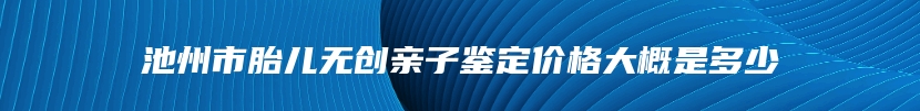 池州市胎儿无创亲子鉴定价格大概是多少