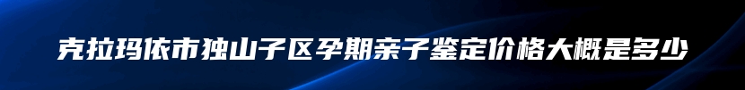 克拉玛依市独山子区孕期亲子鉴定价格大概是多少