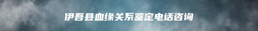 伊吾县血缘关系鉴定电话咨询