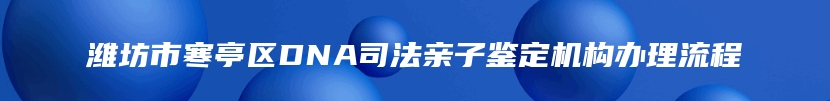 潍坊市寒亭区DNA司法亲子鉴定机构办理流程