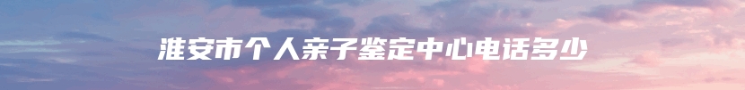 淮安市个人亲子鉴定中心电话多少