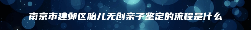 南京市建邺区胎儿无创亲子鉴定的流程是什么