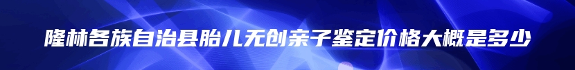 隆林各族自治县胎儿无创亲子鉴定价格大概是多少