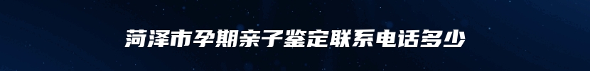 菏泽市孕期亲子鉴定联系电话多少