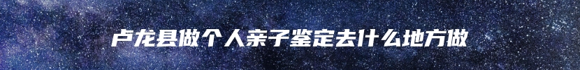 卢龙县做个人亲子鉴定去什么地方做