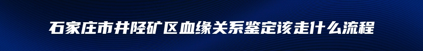 石家庄市井陉矿区血缘关系鉴定该走什么流程