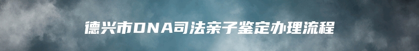 德兴市DNA司法亲子鉴定办理流程