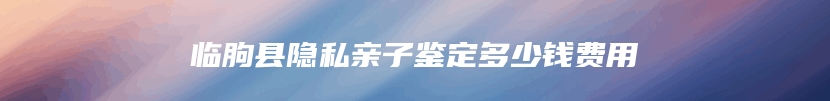 临朐县隐私亲子鉴定多少钱费用