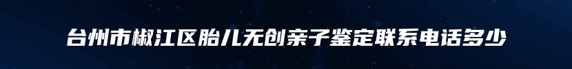 台州市椒江区胎儿无创亲子鉴定联系电话多少
