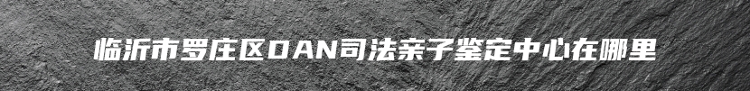 临沂市罗庄区DAN司法亲子鉴定中心在哪里