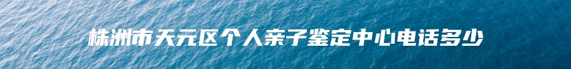 株洲市天元区个人亲子鉴定中心电话多少