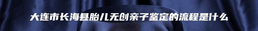 大连市长海县胎儿无创亲子鉴定的流程是什么