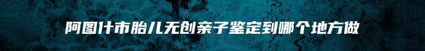 阿图什市胎儿无创亲子鉴定到哪个地方做