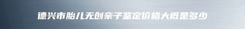 德兴市胎儿无创亲子鉴定价格大概是多少