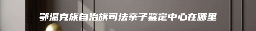 鄂温克族自治旗司法亲子鉴定中心在哪里