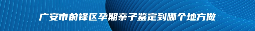 广安市前锋区孕期亲子鉴定到哪个地方做