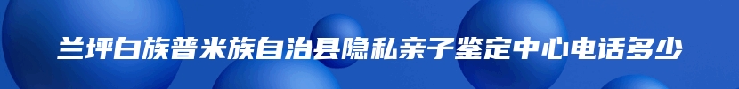 兰坪白族普米族自治县隐私亲子鉴定中心电话多少