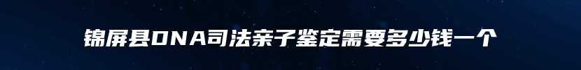 锦屏县DNA司法亲子鉴定需要多少钱一个