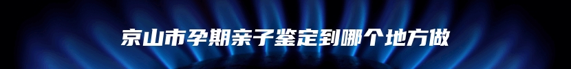 京山市孕期亲子鉴定到哪个地方做