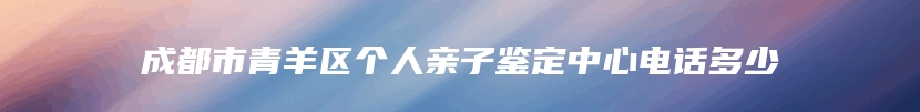 成都市青羊区个人亲子鉴定中心电话多少