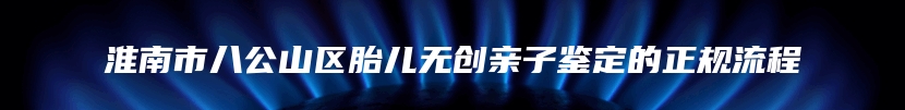 淮南市八公山区胎儿无创亲子鉴定的正规流程