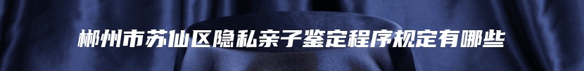 郴州市苏仙区隐私亲子鉴定程序规定有哪些