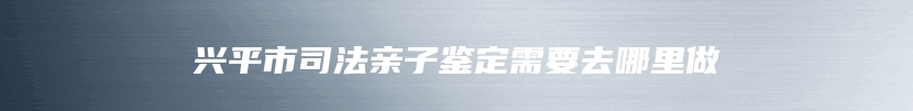 兴平市司法亲子鉴定需要去哪里做