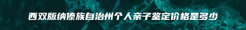 西双版纳傣族自治州个人亲子鉴定价格是多少