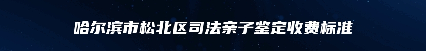 哈尔滨市松北区司法亲子鉴定收费标准