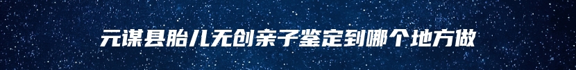 元谋县胎儿无创亲子鉴定到哪个地方做