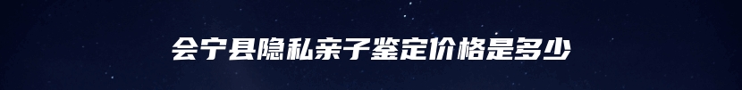 会宁县隐私亲子鉴定价格是多少