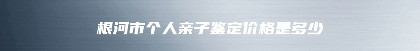 根河市个人亲子鉴定价格是多少