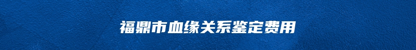 福鼎市血缘关系鉴定费用