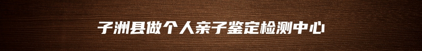 子洲县做个人亲子鉴定检测中心