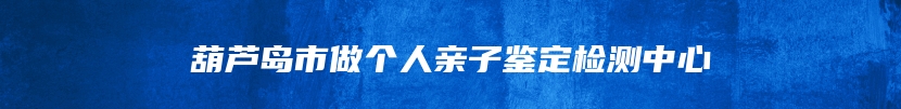 葫芦岛市做个人亲子鉴定检测中心