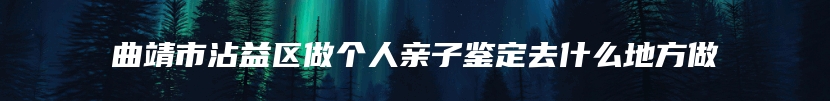 曲靖市沾益区做个人亲子鉴定去什么地方做