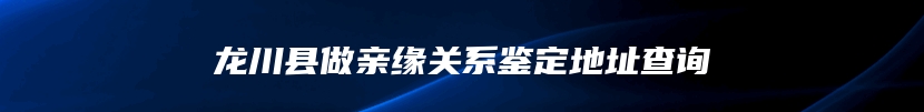 龙川县做亲缘关系鉴定地址查询