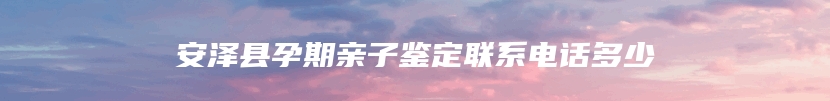 安泽县孕期亲子鉴定联系电话多少