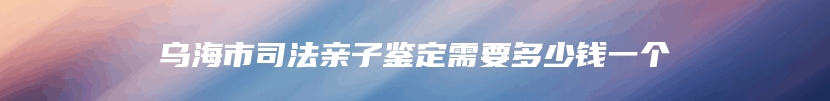 乌海市司法亲子鉴定需要多少钱一个