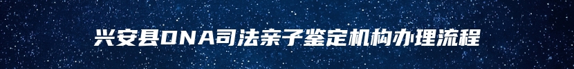 兴安县DNA司法亲子鉴定机构办理流程
