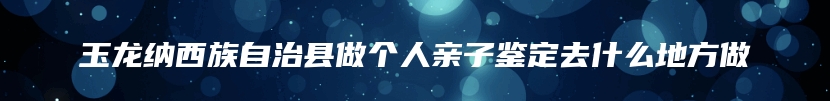 玉龙纳西族自治县做个人亲子鉴定去什么地方做