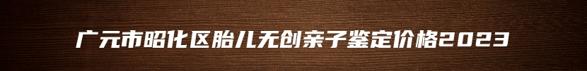 广元市昭化区胎儿无创亲子鉴定价格2023