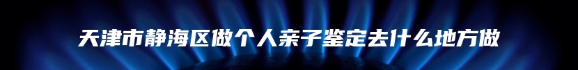 天津市静海区做个人亲子鉴定去什么地方做