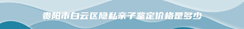 贵阳市白云区隐私亲子鉴定价格是多少